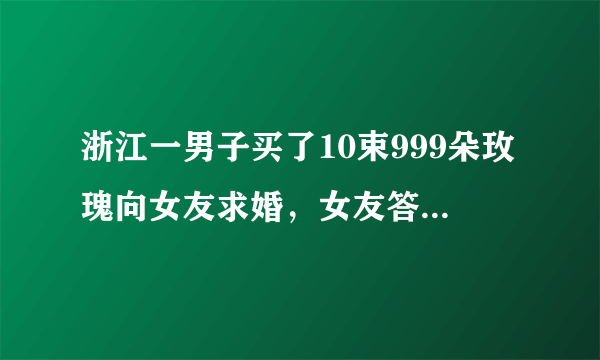 浙江一男子买了10束999朵玫瑰向女友求婚，女友答应这场求婚了吗？