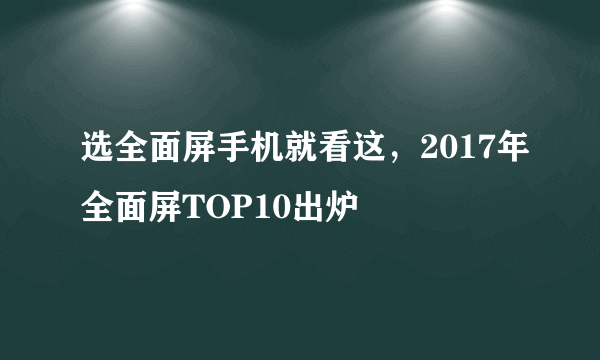 选全面屏手机就看这，2017年全面屏TOP10出炉