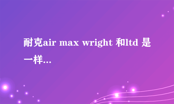 耐克air max wright 和ltd 是一样的吗？有什么区别？买的话只有代购吗？