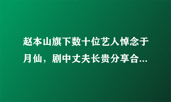 赵本山旗下数十位艺人悼念于月仙，剧中丈夫长贵分享合影令人泪奔