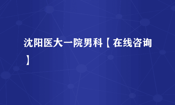 沈阳医大一院男科【在线咨询】