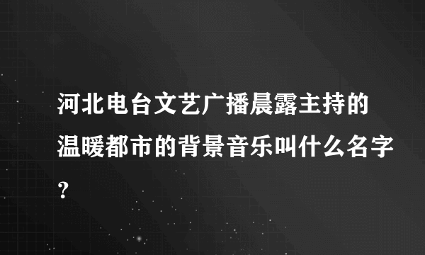 河北电台文艺广播晨露主持的温暖都市的背景音乐叫什么名字？