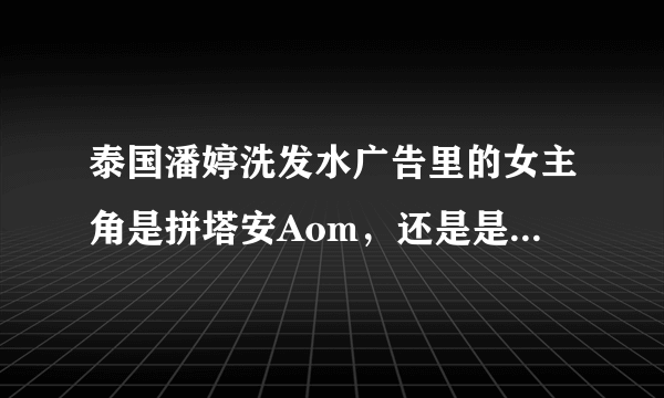 泰国潘婷洗发水广告里的女主角是拼塔安Aom，还是是初恋这件小事女主角Pimchanok Leuwisetpaibul