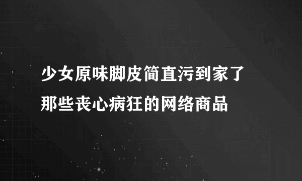 少女原味脚皮简直污到家了 那些丧心病狂的网络商品