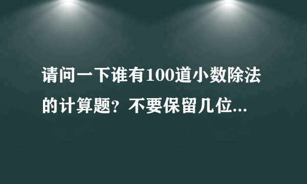 请问一下谁有100道小数除法的计算题？不要保留几位小数，就要用跟3.3除1.1 这样的，急啊！55