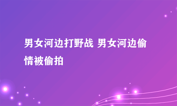 男女河边打野战 男女河边偷情被偷拍