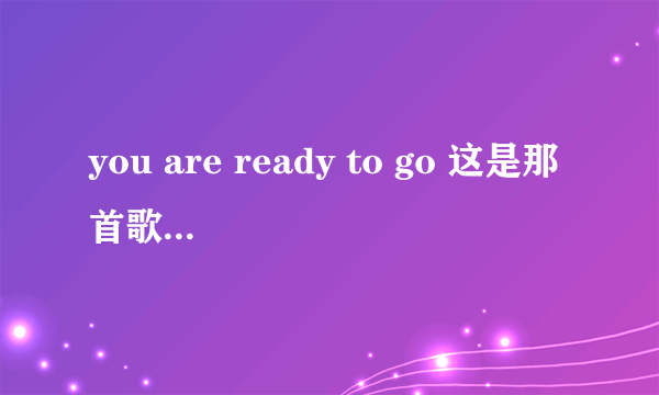 you are ready to go 这是那首歌的歌词？