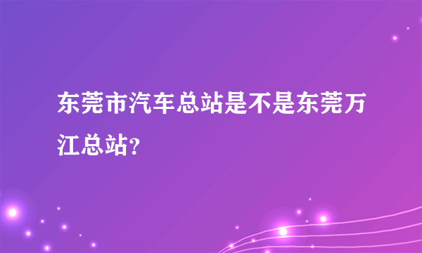 东莞市汽车总站是不是东莞万江总站？