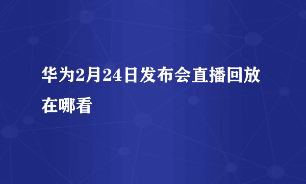 华为2月24日发布会直播回放在哪看