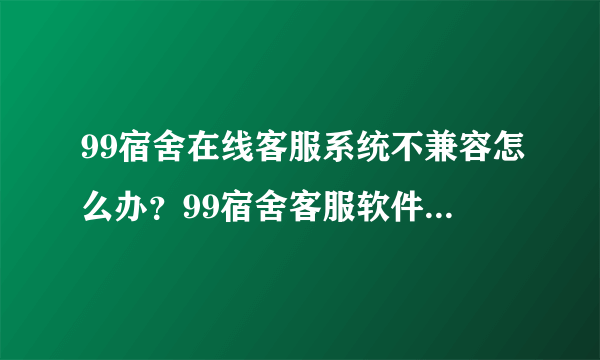 99宿舍在线客服系统不兼容怎么办？99宿舍客服软件不兼容怎么办