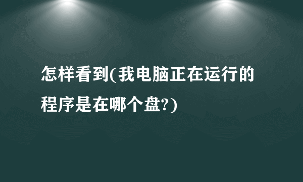 怎样看到(我电脑正在运行的程序是在哪个盘?)