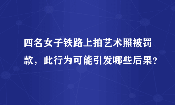 四名女子铁路上拍艺术照被罚款，此行为可能引发哪些后果？