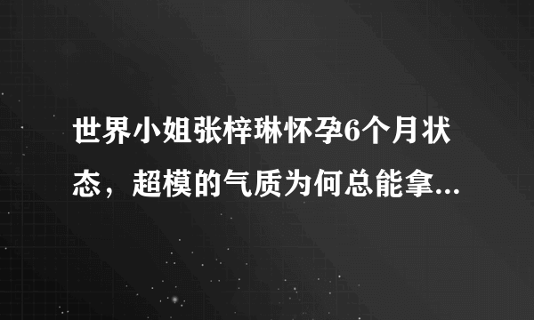 世界小姐张梓琳怀孕6个月状态，超模的气质为何总能拿捏的死死的？