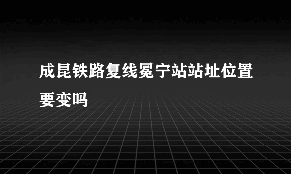 成昆铁路复线冕宁站站址位置要变吗