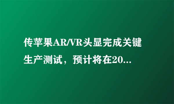 传苹果AR/VR头显完成关键生产测试，预计将在2022年底前亮相