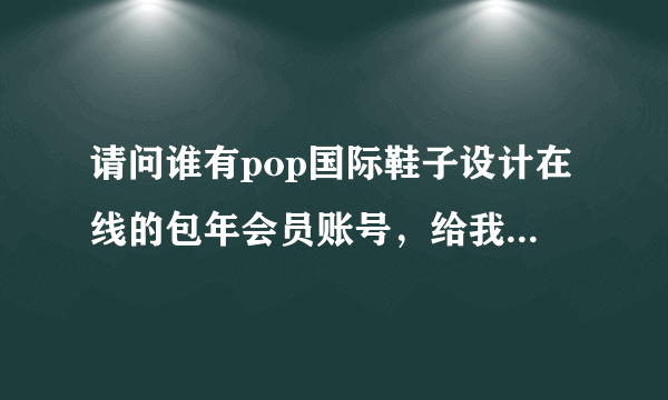 请问谁有pop国际鞋子设计在线的包年会员账号，给我分享一下 我愿意用服装设计包年会员做交易