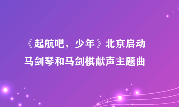 《起航吧，少年》北京启动  马剑琴和马剑棋献声主题曲