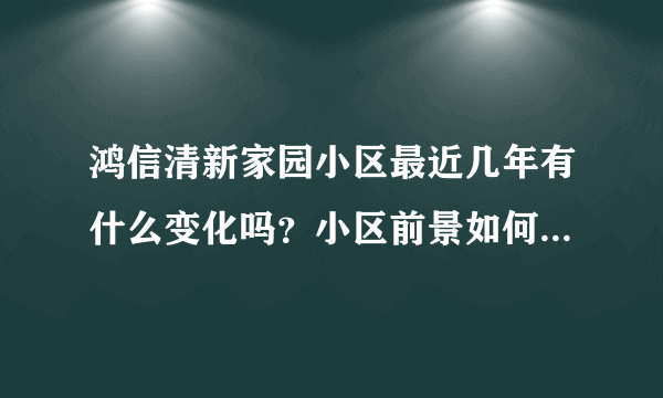 鸿信清新家园小区最近几年有什么变化吗？小区前景如何？现在还值得入手吗？