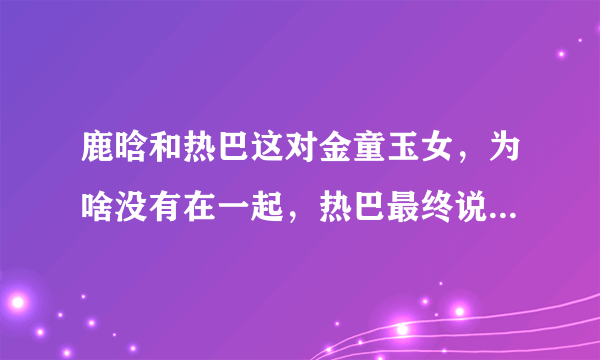 鹿晗和热巴这对金童玉女，为啥没有在一起，热巴最终说出这句话