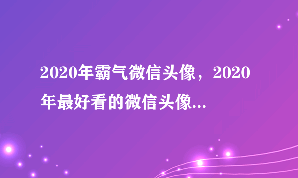 2020年霸气微信头像，2020年最好看的微信头像是哪个？