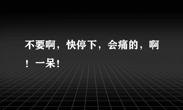 不要啊，快停下，会痛的，啊！一呆！