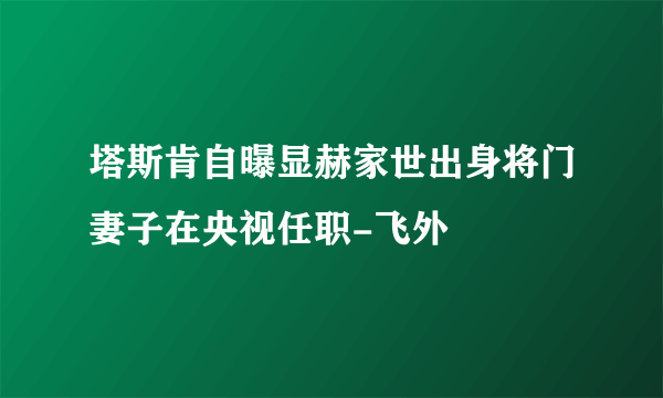 塔斯肯自曝显赫家世出身将门妻子在央视任职-飞外