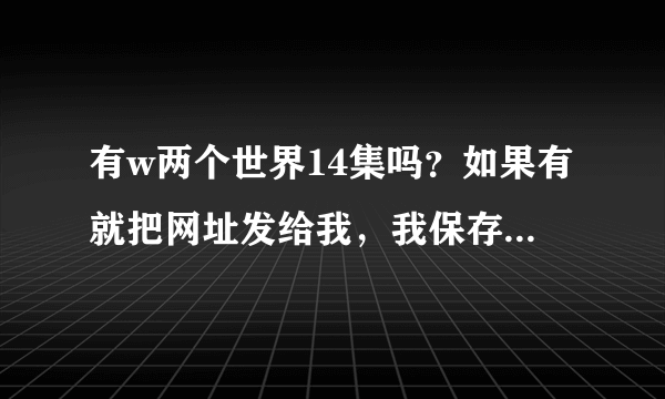 有w两个世界14集吗？如果有就把网址发给我，我保存在百度云