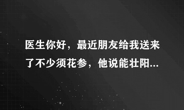 医生你好，最近朋友给我送来了不少须花参，他说能壮阳、保健补肾之类的，好像还能治疗阳痿，但是我比较谨