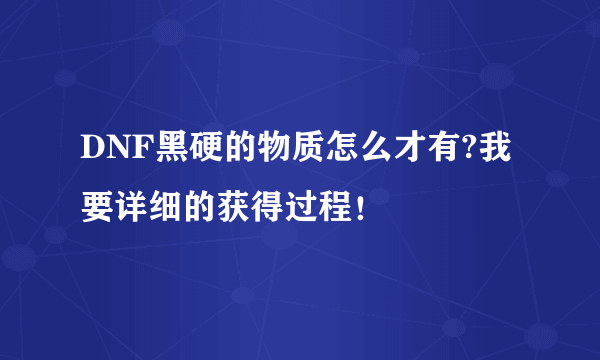 DNF黑硬的物质怎么才有?我要详细的获得过程！