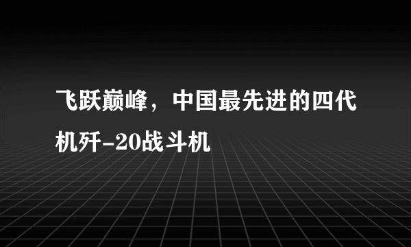 飞跃巅峰，中国最先进的四代机歼-20战斗机