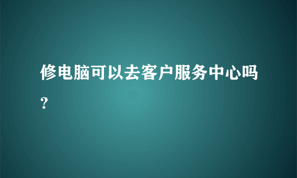 修电脑可以去客户服务中心吗？