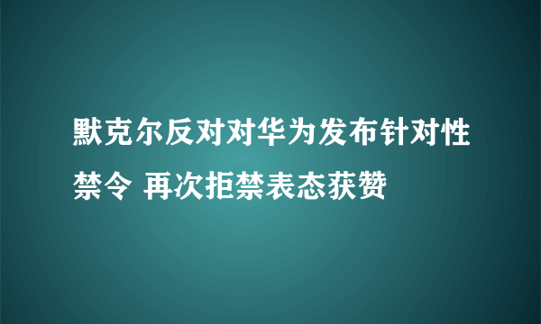 默克尔反对对华为发布针对性禁令 再次拒禁表态获赞