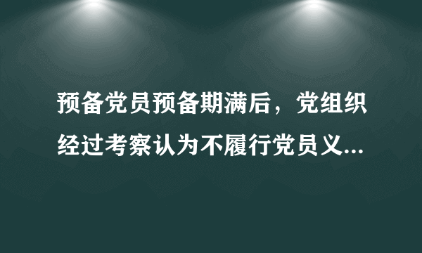 预备党员预备期满后，党组织经过考察认为不履行党员义务，不具备党员条件的，应当