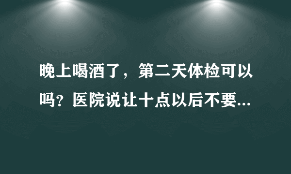 晚上喝酒了，第二天体检可以吗？医院说让十点以后不要...