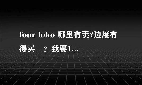 four loko 哪里有卖?边度有得买啫？我要10罐。。