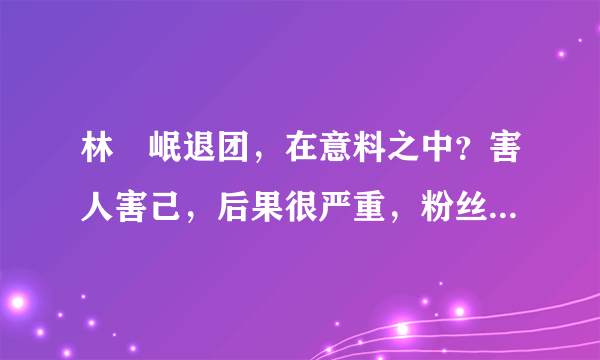 林煐岷退团，在意料之中？害人害己，后果很严重，粉丝很伤心！