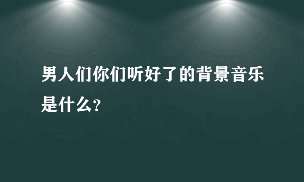 男人们你们听好了的背景音乐是什么？