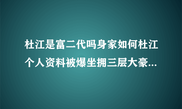 杜江是富二代吗身家如何杜江个人资料被爆坐拥三层大豪宅_飞外网