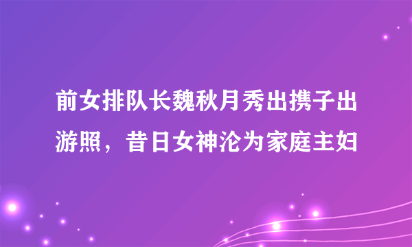 前女排队长魏秋月秀出携子出游照，昔日女神沦为家庭主妇