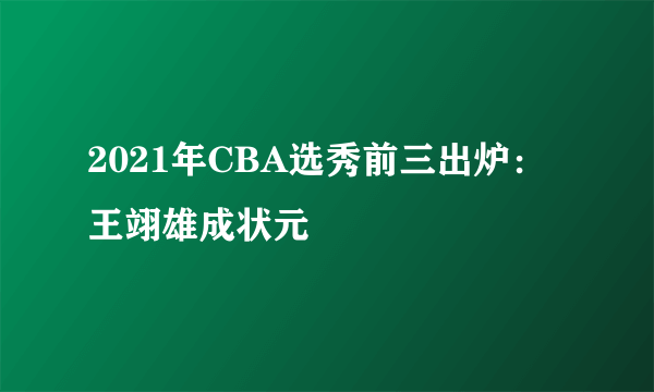 2021年CBA选秀前三出炉：王翊雄成状元