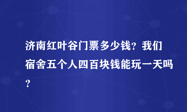 济南红叶谷门票多少钱？我们宿舍五个人四百块钱能玩一天吗？