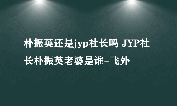 朴振英还是jyp社长吗 JYP社长朴振英老婆是谁-飞外