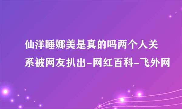 仙洋睡娜美是真的吗两个人关系被网友扒出-网红百科-飞外网