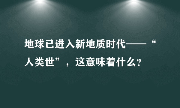 地球已进入新地质时代——“人类世”，这意味着什么？