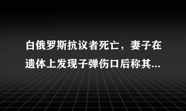 白俄罗斯抗议者死亡，妻子在遗体上发现子弹伤口后称其被警方枪杀