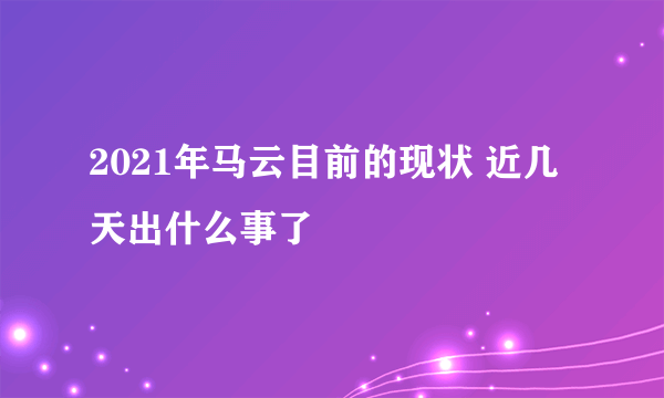 2021年马云目前的现状 近几天出什么事了