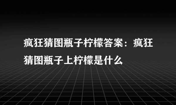 疯狂猜图瓶子柠檬答案：疯狂猜图瓶子上柠檬是什么