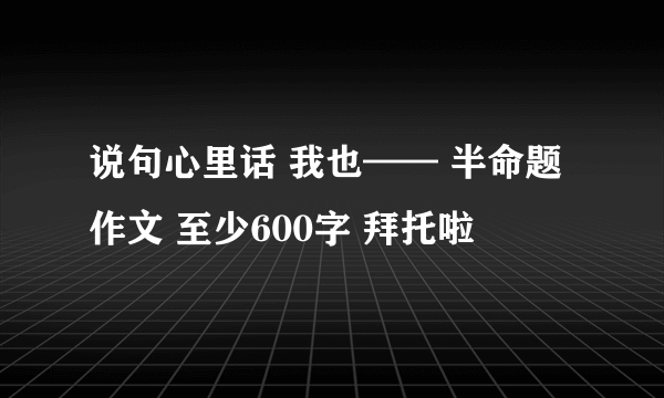 说句心里话 我也—— 半命题作文 至少600字 拜托啦