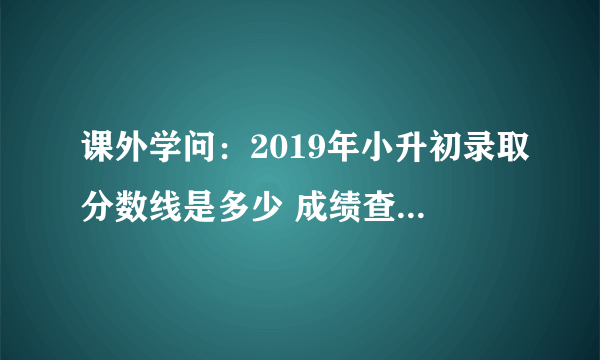 课外学问：2019年小升初录取分数线是多少 成绩查询时间在什么时候