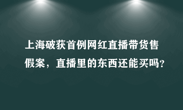 上海破获首例网红直播带货售假案，直播里的东西还能买吗？